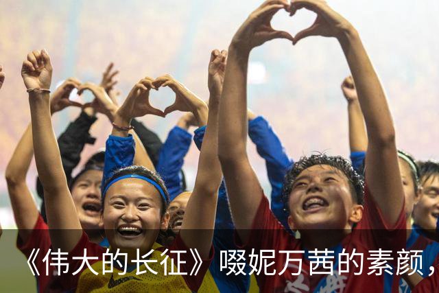 《伟大的长征》啜妮万茜的素颜，是对“网红脸演正剧”的有力回击