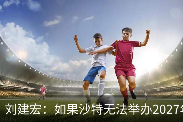 刘建宏：如果沙特无法举办2027年亚洲杯，中国接替举办挺合适