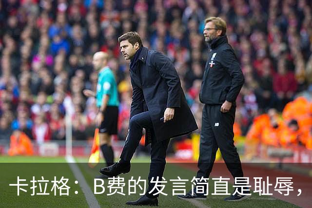 卡拉格：B费的发言简直是耻辱，没有卡里克他拿不了赛季最佳