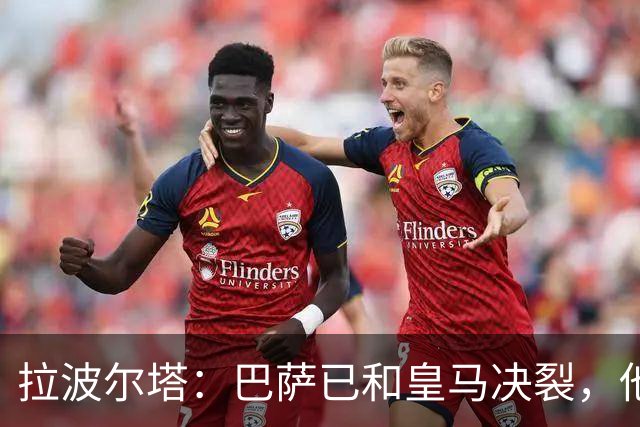 拉波尔塔：巴萨已和皇马决裂，他们正付出代价！阿劳霍拒谈被买断