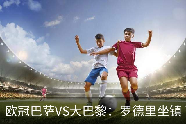 欧冠巴萨VS大巴黎：罗德里坐镇 西班牙双星领衔 亚马尔+奥尔莫冲锋
