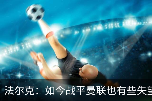 法尔克：如今战平曼联也有些失望，说明我们这三年进步很大