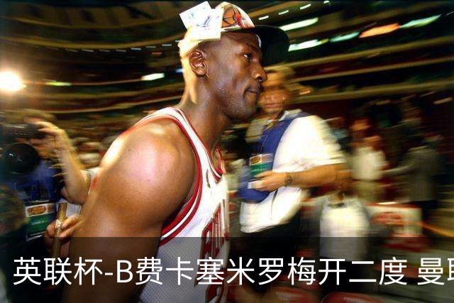 英联杯-B费卡塞米罗梅开二度 曼联5-2莱斯特城