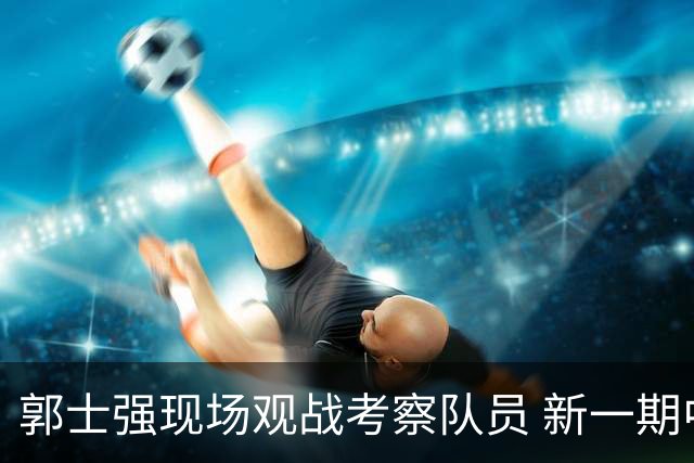 郭士强现场观战考察队员 新一期中国男篮名单悬念待解