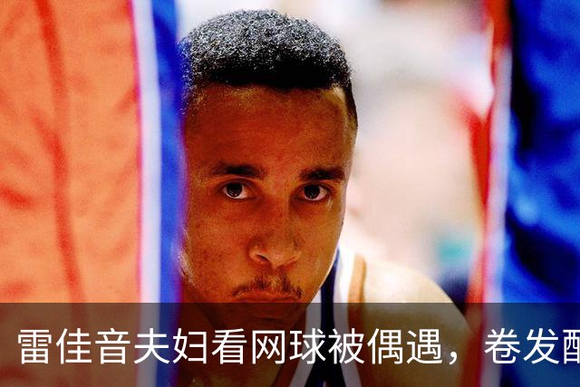 雷佳音夫妇看网球被偶遇，卷发配眼镜发福严重！网友：撞脸刘震云