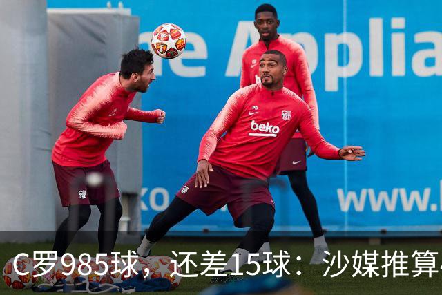 C罗985球，还差15球：沙媒推算4个半月撞线千球